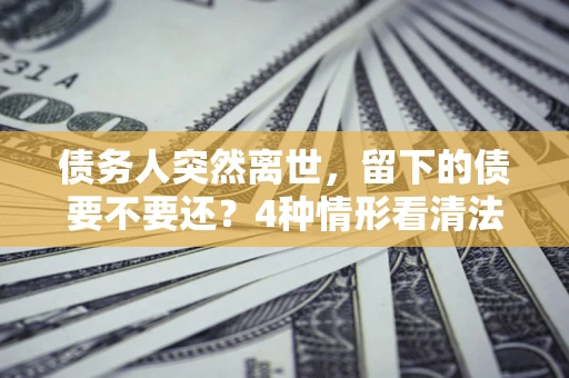 济南债务人突然离世，留下的债要不要还？4种情形看清法律判决