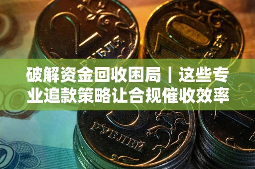 济南破解资金回收困局｜这些专业追款策略让合规催收效率翻倍
